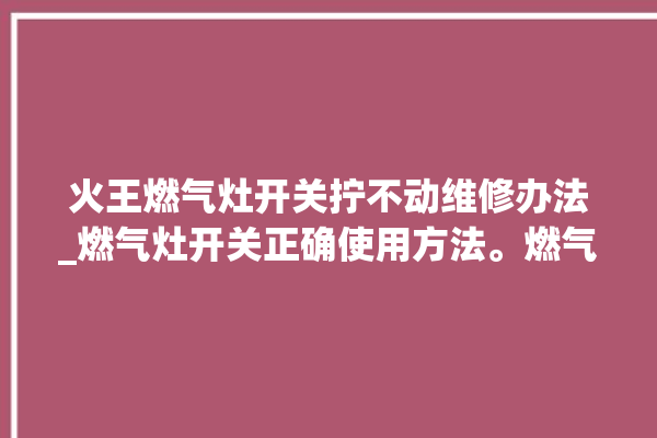 火王燃气灶开关拧不动维修办法_燃气灶开关正确使用方法。燃气灶_不动