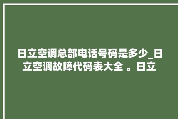 日立空调总部电话号码是多少_日立空调故障代码表大全 。日立