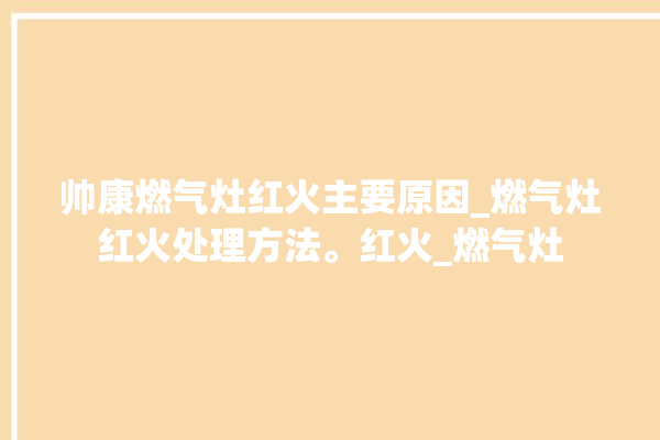 帅康燃气灶红火主要原因_燃气灶红火处理方法。红火_燃气灶