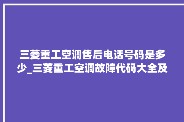 三菱重工空调售后电话号码是多少_三菱重工空调故障代码大全及解决方法 。空调