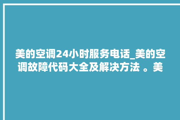 美的空调24小时服务电话_美的空调故障代码大全及解决方法 。美的空调