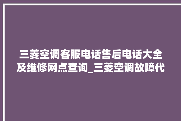 三菱空调客服电话售后电话大全及维修网点查询_三菱空调故障代码大全及解决方法 。空调