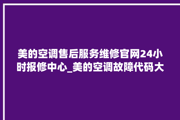 美的空调售后服务维修官网24小时报修中心_美的空调故障代码大全及解决方法 。美的空调