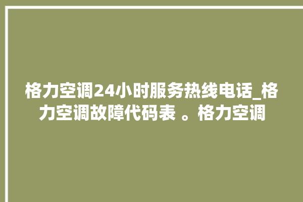 格力空调24小时服务热线电话_格力空调故障代码表 。格力空调