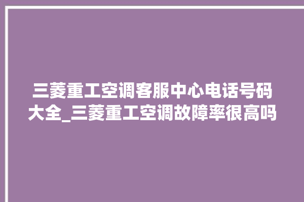 三菱重工空调客服中心电话号码大全_三菱重工空调故障率很高吗 。空调