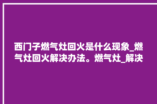 西门子燃气灶回火是什么现象_燃气灶回火解决办法。燃气灶_解决办法