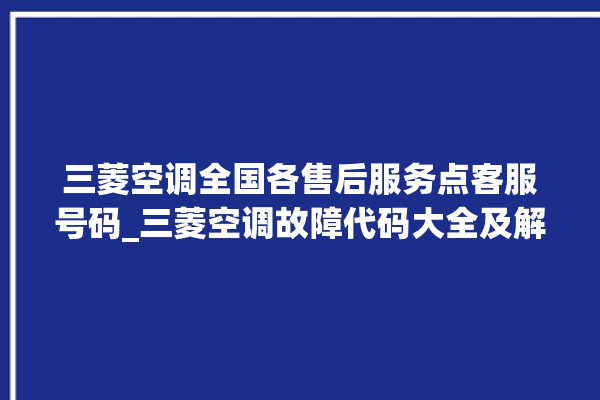 三菱空调全国各售后服务点客服号码_三菱空调故障代码大全及解决方法 。空调