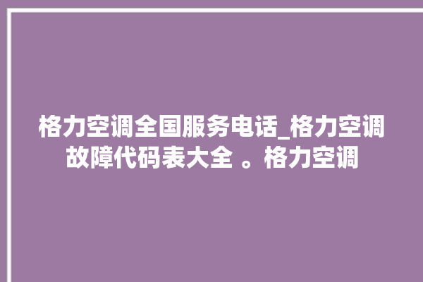 格力空调全国服务电话_格力空调故障代码表大全 。格力空调