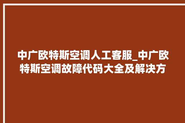 中广欧特斯空调人工客服_中广欧特斯空调故障代码大全及解决方法 。中广