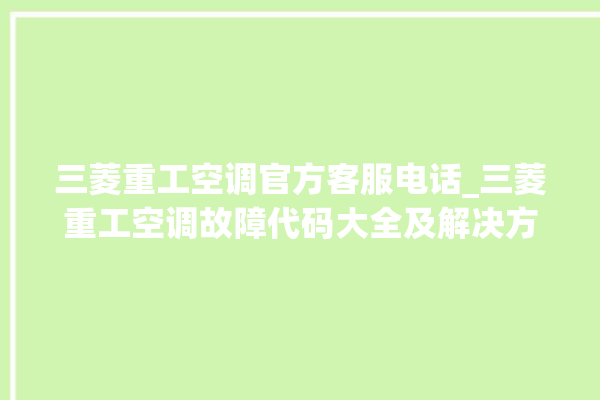 三菱重工空调官方客服电话_三菱重工空调故障代码大全及解决方法 。空调