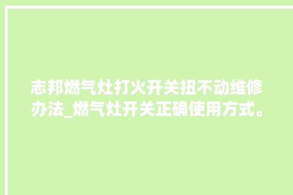 志邦燃气灶打火开关扭不动维修办法_燃气灶开关正确使用方式。燃气灶_不动