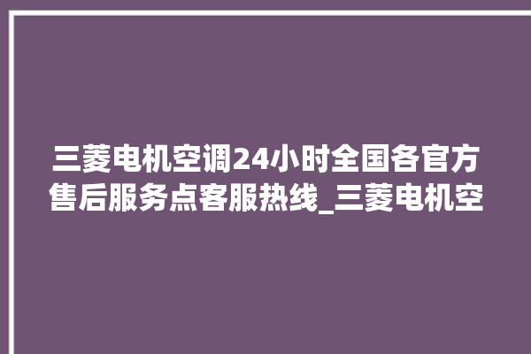 三菱电机空调24小时全国各官方售后服务点客服热线_三菱电机空调故障率很高吗 。空调