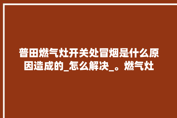 普田燃气灶开关处冒烟是什么原因造成的_怎么解决_。燃气灶