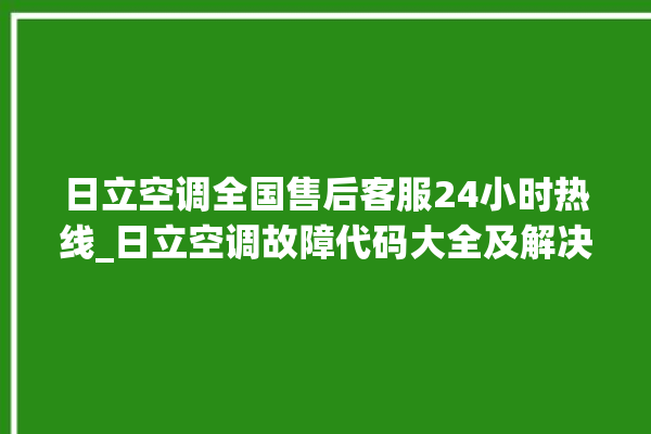 日立空调全国售后客服24小时热线_日立空调故障代码大全及解决方法 。日立