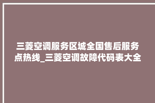 三菱空调服务区城全国售后服务点热线_三菱空调故障代码表大全 。空调