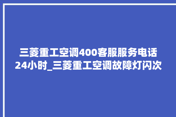 三菱重工空调400客服服务电话24小时_三菱重工空调故障灯闪次数说明 。空调