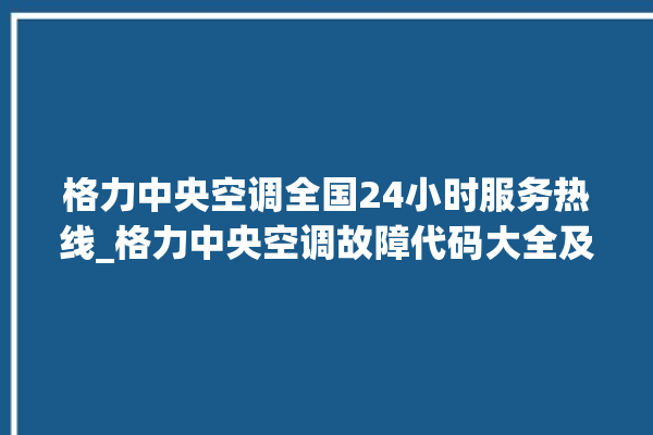 格力中央空调全国24小时服务热线_格力中央空调故障代码大全及解决方法 。中央空调