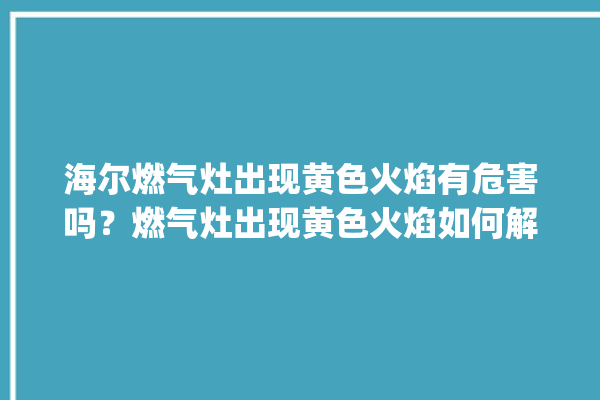 海尔燃气灶出现黄色火焰有危害吗？燃气灶出现黄色火焰如何解决。火焰_燃气灶