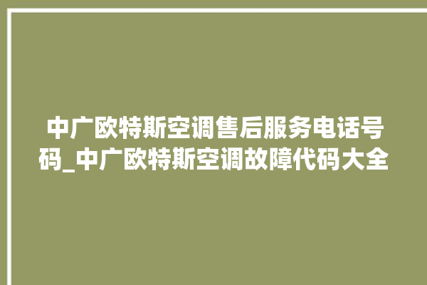 中广欧特斯空调售后服务电话号码_中广欧特斯空调故障代码大全及解决方法 。中广