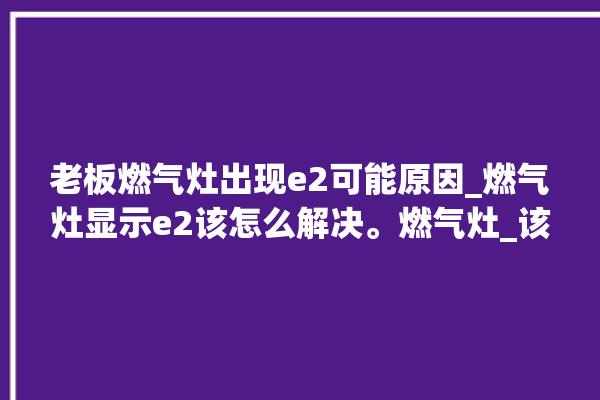 老板燃气灶出现e2可能原因_燃气灶显示e2该怎么解决。燃气灶_该怎么