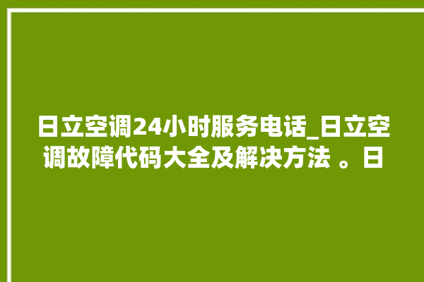 日立空调24小时服务电话_日立空调故障代码大全及解决方法 。日立