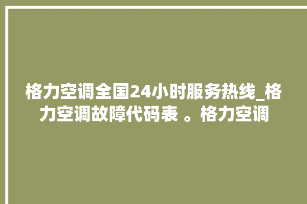 格力空调全国24小时服务热线_格力空调故障代码表 。格力空调