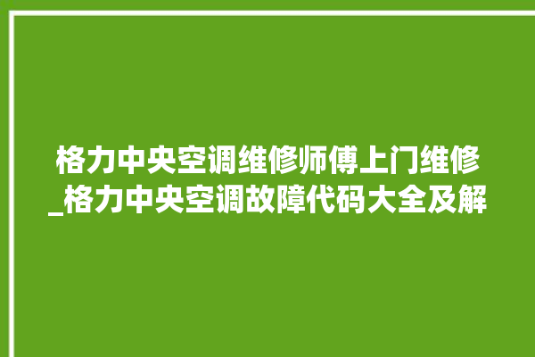 格力中央空调维修师傅上门维修_格力中央空调故障代码大全及解决方法 。中央空调