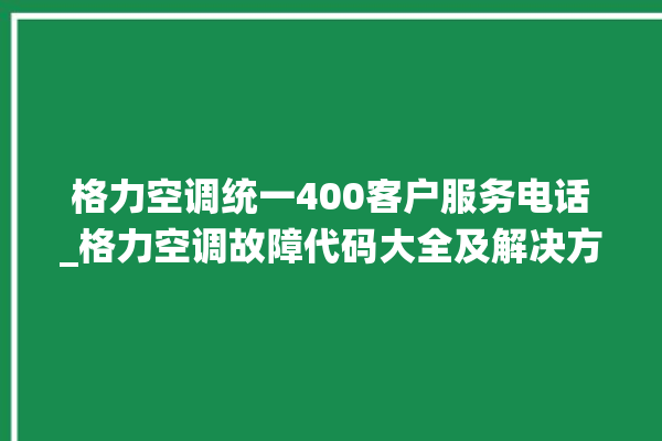 格力空调统一400客户服务电话_格力空调故障代码大全及解决方法 。格力空调