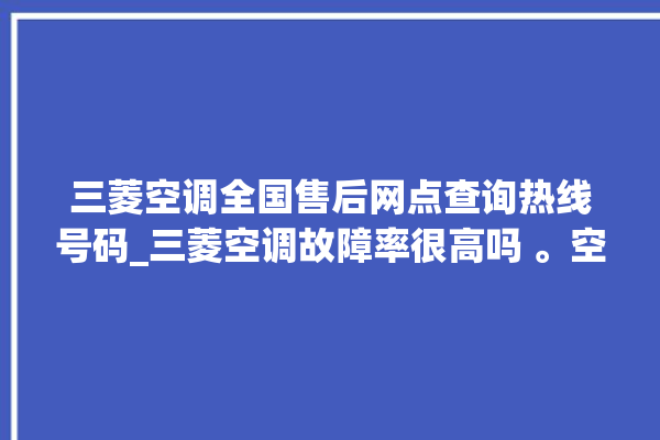 三菱空调全国售后网点查询热线号码_三菱空调故障率很高吗 。空调