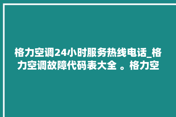 格力空调24小时服务热线电话_格力空调故障代码表大全 。格力空调