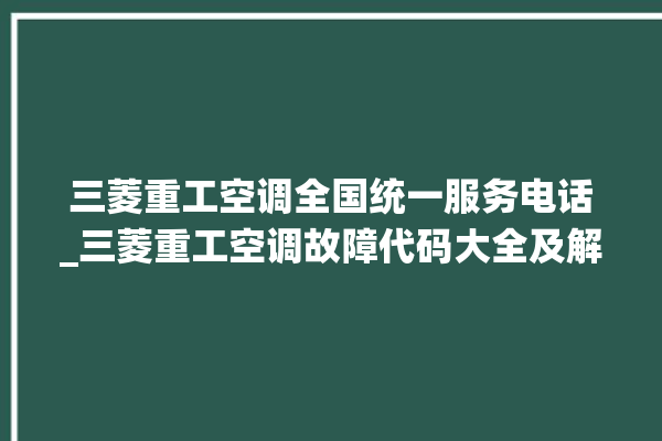 三菱重工空调全国统一服务电话_三菱重工空调故障代码大全及解决方法 。空调