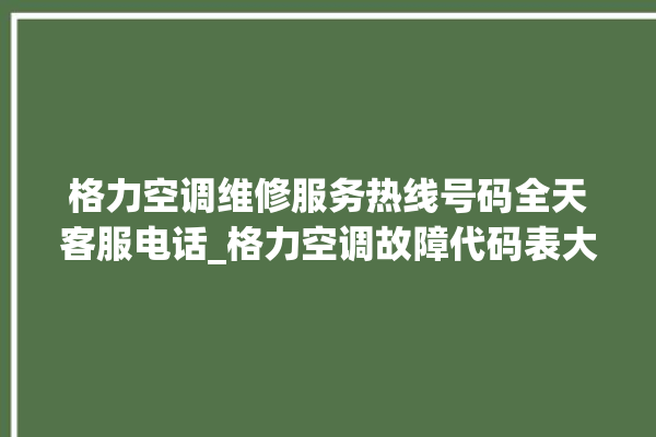 格力空调维修服务热线号码全天客服电话_格力空调故障代码表大全 。格力空调