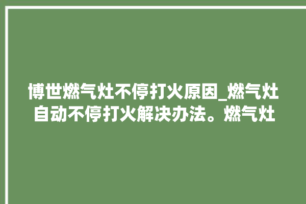 博世燃气灶不停打火原因_燃气灶自动不停打火解决办法。燃气灶_解决办法