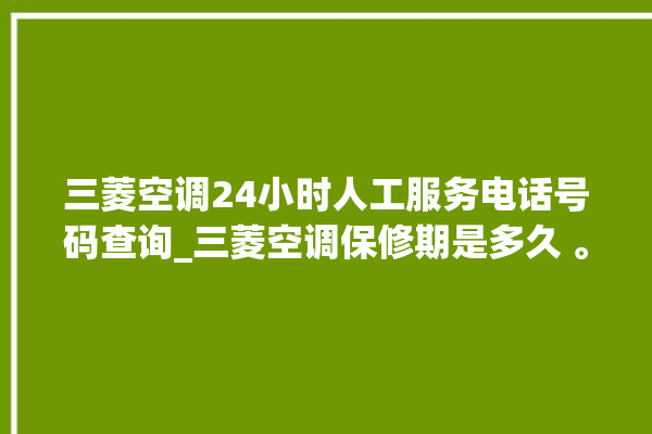 三菱空调24小时人工服务电话号码查询_三菱空调保修期是多久 。空调