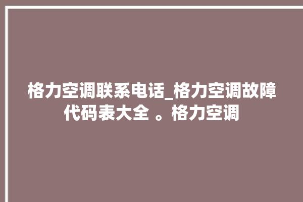 格力空调联系电话_格力空调故障代码表大全 。格力空调