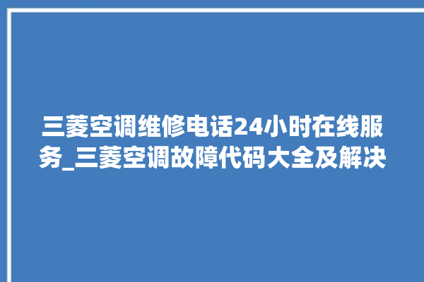 三菱空调维修电话24小时在线服务_三菱空调故障代码大全及解决方法 。在线