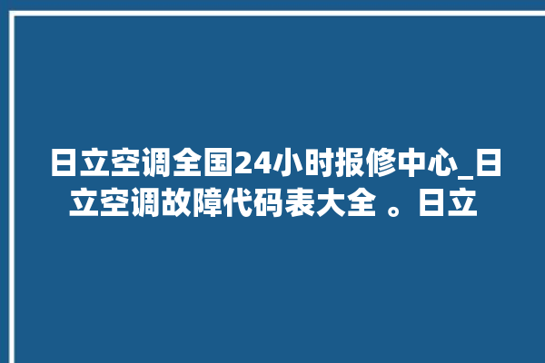 日立空调全国24小时报修中心_日立空调故障代码表大全 。日立