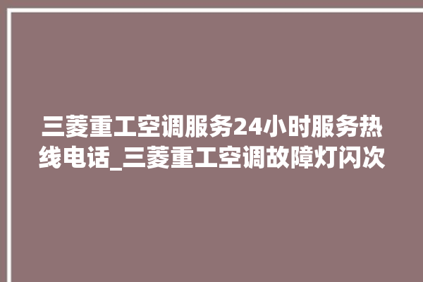 三菱重工空调服务24小时服务热线电话_三菱重工空调故障灯闪次数说明 。空调