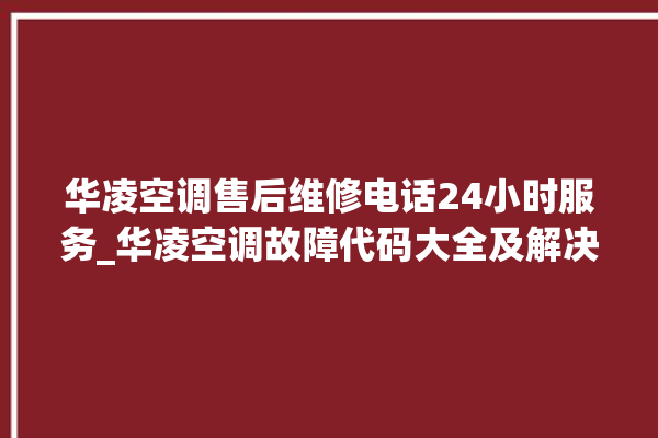 华凌空调售后维修电话24小时服务_华凌空调故障代码大全及解决方法 。空调