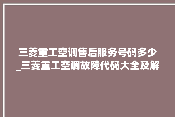 三菱重工空调售后服务号码多少_三菱重工空调故障代码大全及解决方法 。空调