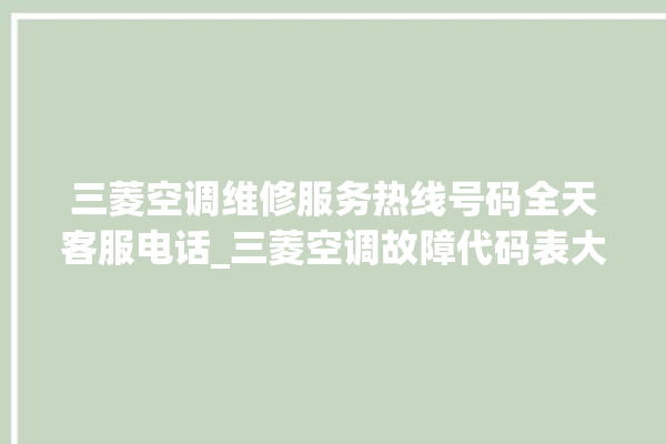 三菱空调维修服务热线号码全天客服电话_三菱空调故障代码表大全 。空调