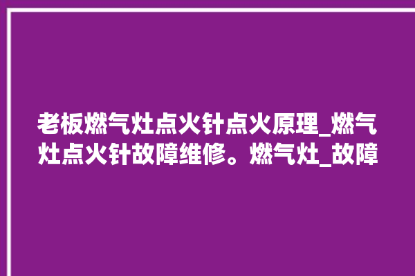 老板燃气灶点火针点火原理_燃气灶点火针故障维修。燃气灶_故障