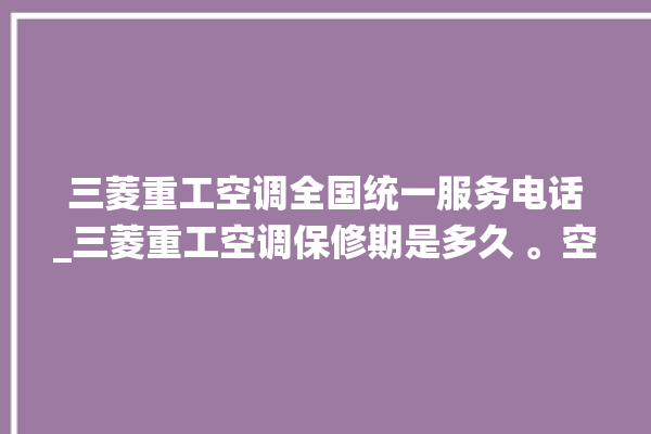 三菱重工空调全国统一服务电话_三菱重工空调保修期是多久 。空调