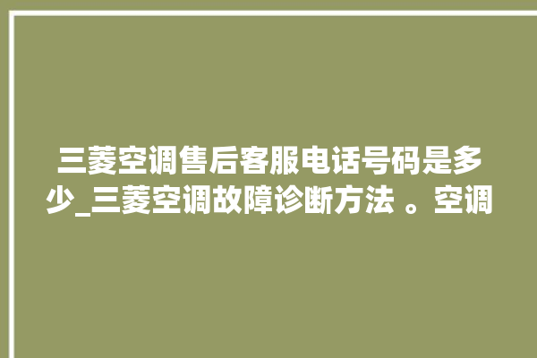 三菱空调售后客服电话号码是多少_三菱空调故障诊断方法 。空调