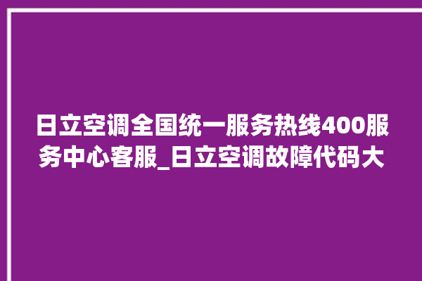 日立空调全国统一服务热线400服务中心客服_日立空调故障代码大全及解决方法 。日立