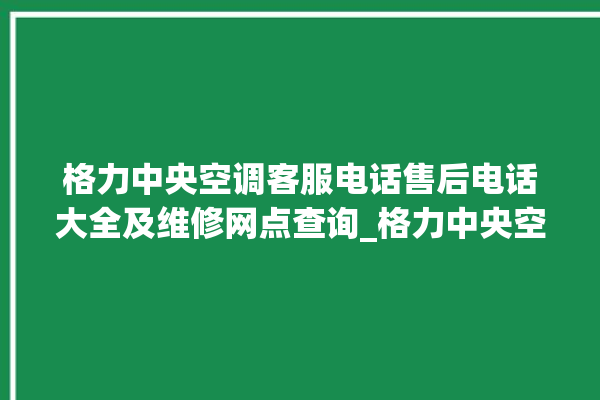 格力中央空调客服电话售后电话大全及维修网点查询_格力中央空调故障代码表大全 。中央空调