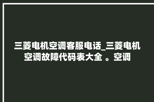 三菱电机空调客服电话_三菱电机空调故障代码表大全 。空调