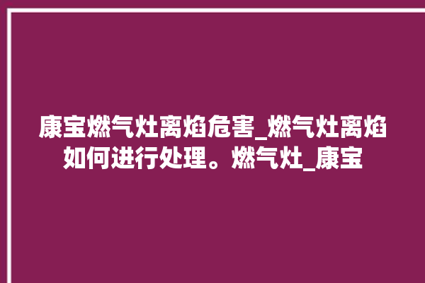 康宝燃气灶离焰危害_燃气灶离焰如何进行处理。燃气灶_康宝