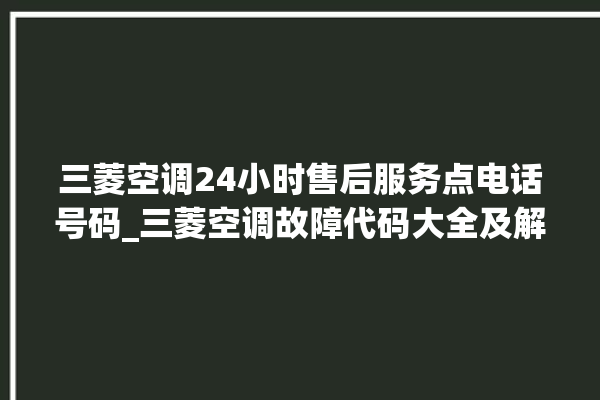 三菱空调24小时售后服务点电话号码_三菱空调故障代码大全及解决方法 。空调