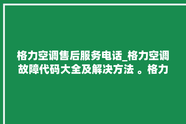 格力空调售后服务电话_格力空调故障代码大全及解决方法 。格力空调